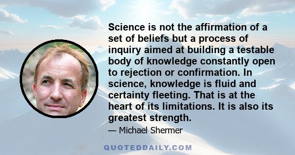 Science is not the affirmation of a set of beliefs but a process of inquiry aimed at building a testable body of knowledge constantly open to rejection or confirmation. In science, knowledge is fluid and certainty