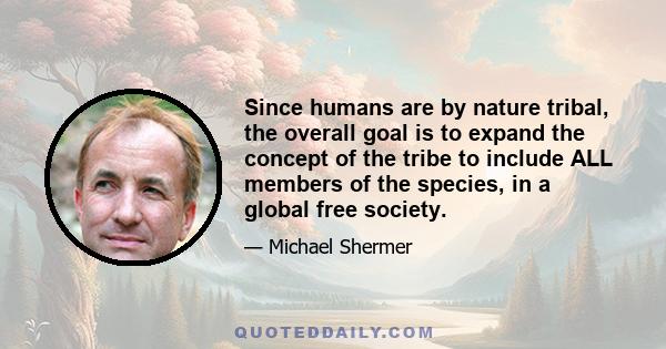 Since humans are by nature tribal, the overall goal is to expand the concept of the tribe to include ALL members of the species, in a global free society.