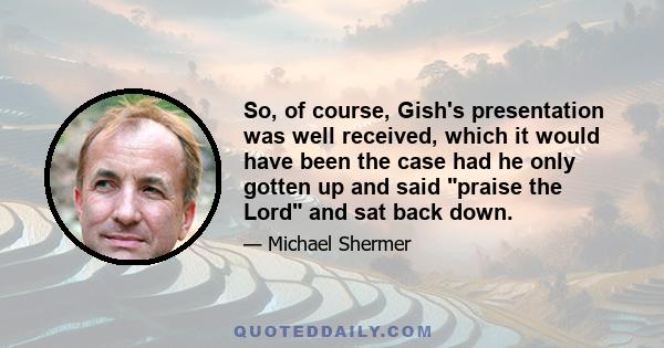 So, of course, Gish's presentation was well received, which it would have been the case had he only gotten up and said praise the Lord and sat back down.