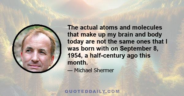 The actual atoms and molecules that make up my brain and body today are not the same ones that I was born with on September 8, 1954, a half-century ago this month.