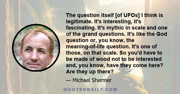 The question itself [of UFOs] I think is legitimate. It's interesting, it's fascinating. It's mythic in scale and one of the grand questions. It's like the God question or, you know, the meaning-of-life question. It's