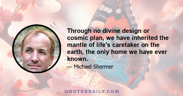 Through no divine design or cosmic plan, we have inherited the mantle of life's caretaker on the earth, the only home we have ever known.