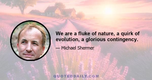 We are a fluke of nature, a quirk of evolution, a glorious contingency.