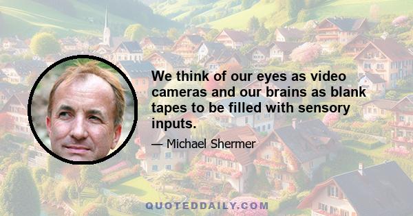 We think of our eyes as video cameras and our brains as blank tapes to be filled with sensory inputs.