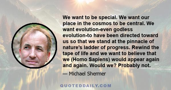 We want to be special. We want our place in the cosmos to be central. We want evolution-even godless evolution-to have been directed toward us so that we stand at the pinnacle of nature's ladder of progress. Rewind the