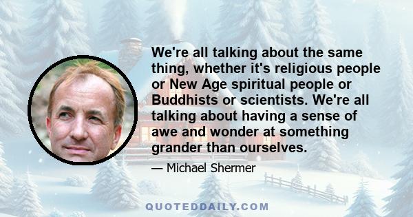 We're all talking about the same thing, whether it's religious people or New Age spiritual people or Buddhists or scientists. We're all talking about having a sense of awe and wonder at something grander than ourselves.