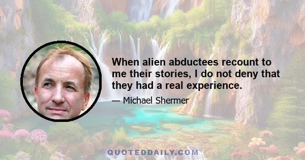 When alien abductees recount to me their stories, I do not deny that they had a real experience.