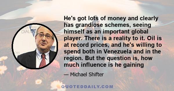 He's got lots of money and clearly has grandiose schemes, seeing himself as an important global player. There is a reality to it. Oil is at record prices, and he's willing to spend both in Venezuela and in the region.