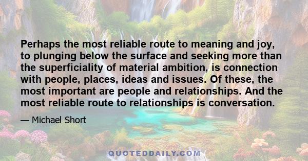 Perhaps the most reliable route to meaning and joy, to plunging below the surface and seeking more than the superficiality of material ambition, is connection with people, places, ideas and issues. Of these, the most