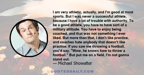 I am very athletic, actually, and I'm good at most sports. But I was never a successful athlete, because I have a lot of trouble with authority. To be a good athlete, you have to have sort of a military attitude. You