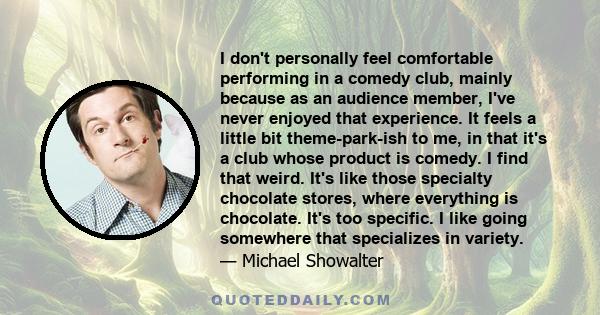 I don't personally feel comfortable performing in a comedy club, mainly because as an audience member, I've never enjoyed that experience. It feels a little bit theme-park-ish to me, in that it's a club whose product is 