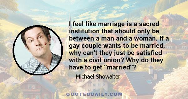 I feel like marriage is a sacred institution that should only be between a man and a woman. If a gay couple wants to be married, why can't they just be satisfied with a civil union? Why do they have to get married?