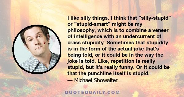 I like silly things. I think that silly-stupid or stupid-smart might be my philosophy, which is to combine a veneer of intelligence with an undercurrent of crass stupidity. Sometimes that stupidity is in the form of the 