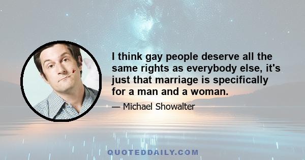 I think gay people deserve all the same rights as everybody else, it's just that marriage is specifically for a man and a woman.