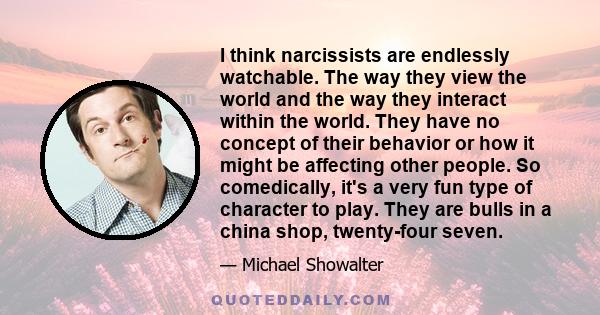 I think narcissists are endlessly watchable. The way they view the world and the way they interact within the world.