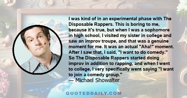 I was kind of in an experimental phase with The Disposable Rappers. This is boring to me, because it's true, but when I was a sophomore in high school, I visited my sister in college and saw an improv troupe, and that