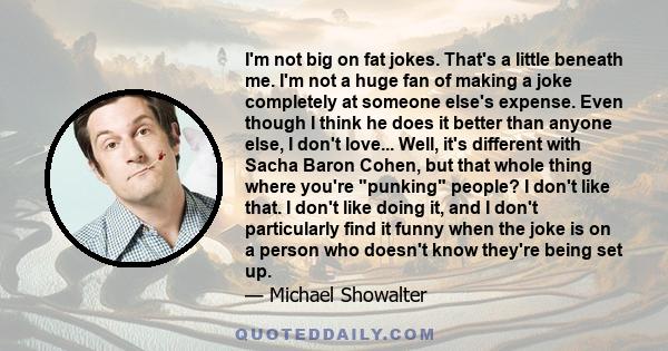 I'm not big on fat jokes. That's a little beneath me. I'm not a huge fan of making a joke completely at someone else's expense. Even though I think he does it better than anyone else, I don't love... Well, it's