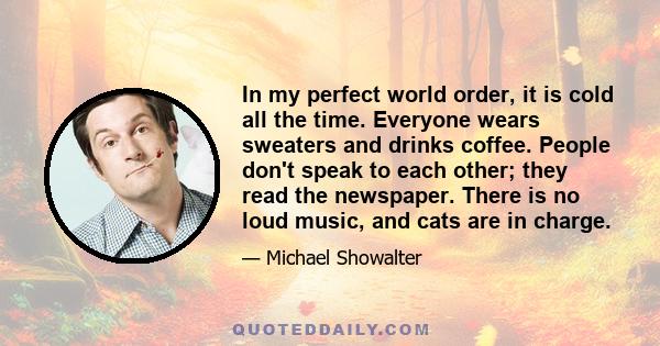 In my perfect world order, it is cold all the time. Everyone wears sweaters and drinks coffee. People don't speak to each other; they read the newspaper. There is no loud music, and cats are in charge.