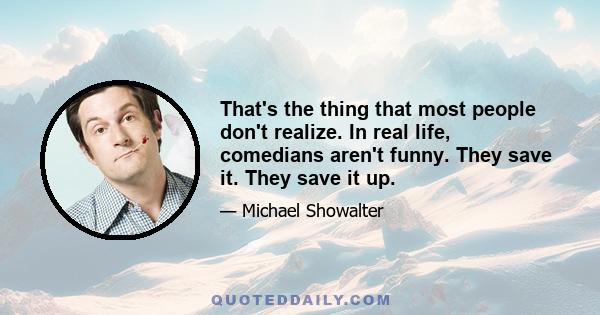 That's the thing that most people don't realize. In real life, comedians aren't funny. They save it. They save it up.