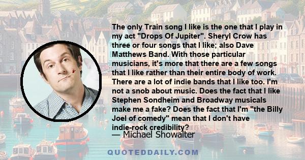 The only Train song I like is the one that I play in my act Drops Of Jupiter. Sheryl Crow has three or four songs that I like; also Dave Matthews Band. With those particular musicians, it's more that there are a few