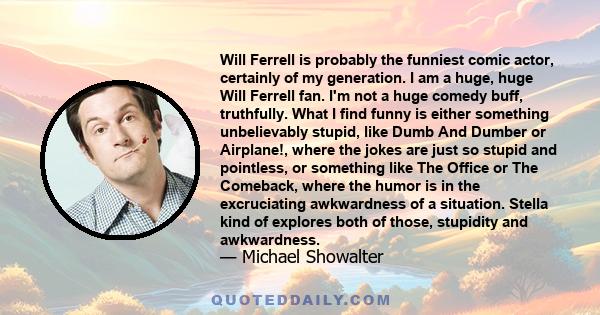 Will Ferrell is probably the funniest comic actor, certainly of my generation. I am a huge, huge Will Ferrell fan. I'm not a huge comedy buff, truthfully. What I find funny is either something unbelievably stupid, like