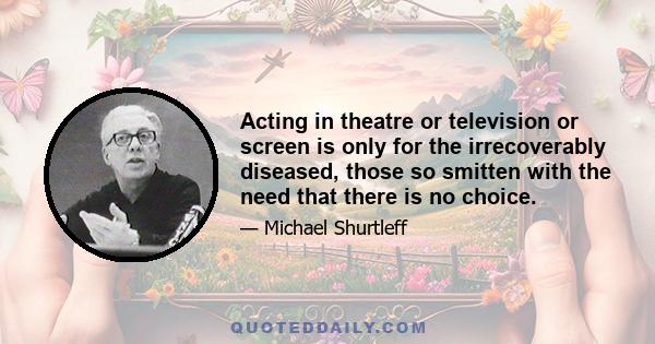 Acting in theatre or television or screen is only for the irrecoverably diseased, those so smitten with the need that there is no choice.