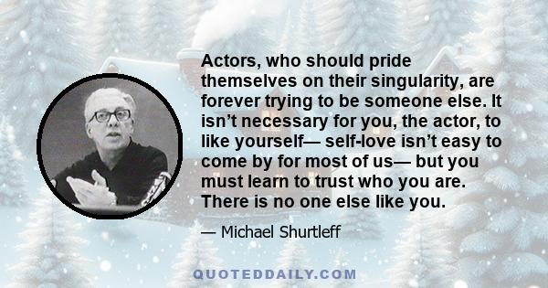 Actors, who should pride themselves on their singularity, are forever trying to be someone else. It isn’t necessary for you, the actor, to like yourself— self-love isn’t easy to come by for most of us— but you must