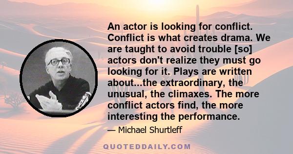 An actor is looking for conflict. Conflict is what creates drama. We are taught to avoid trouble [so] actors don't realize they must go looking for it. Plays are written about...the extraordinary, the unusual, the