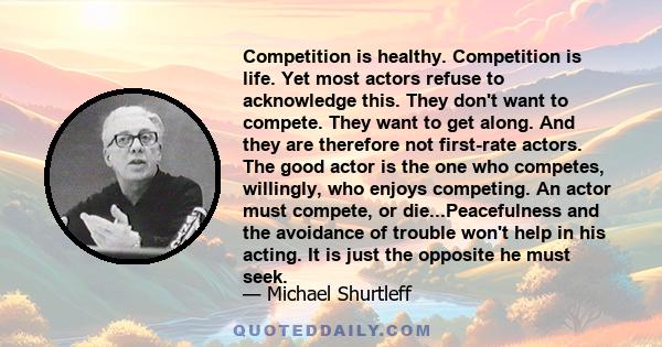 Competition is healthy. Competition is life. Yet most actors refuse to acknowledge this. They don't want to compete. They want to get along. And they are therefore not first-rate actors. The good actor is the one who