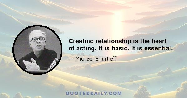 Creating relationship is the heart of acting. It is basic. It is essential.