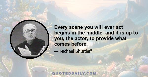 Every scene you will ever act begins in the middle, and it is up to you, the actor, to provide what comes before.