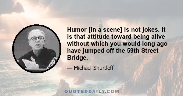 Humor [in a scene] is not jokes. It is that attitude toward being alive without which you would long ago have jumped off the 59th Street Bridge.