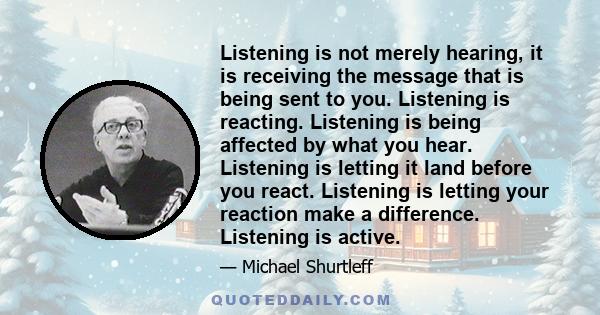 Listening is not merely hearing, it is receiving the message that is being sent to you. Listening is reacting. Listening is being affected by what you hear. Listening is letting it land before you react. Listening is