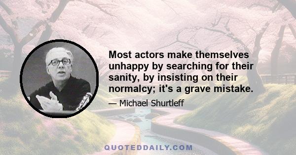 Most actors make themselves unhappy by searching for their sanity, by insisting on their normalcy; it's a grave mistake.