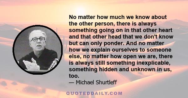 No matter how much we know about the other person, there is always something going on in that other heart and that other head that we don't know but can only ponder. And no matter how we explain ourselves to someone