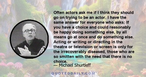 Often actors ask me if I think they should go on trying to be an actor. I have the same answer for everyone who asks: If you have a choice and could reasonably be happy doing something else, by all means go at once and