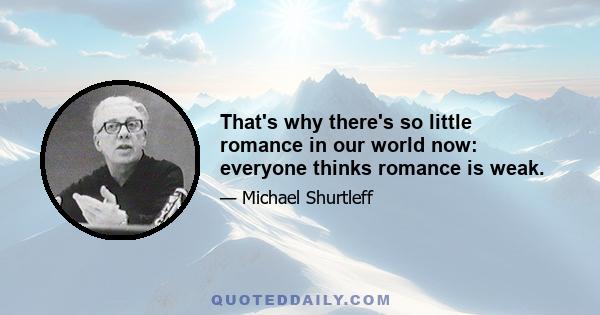 That's why there's so little romance in our world now: everyone thinks romance is weak.