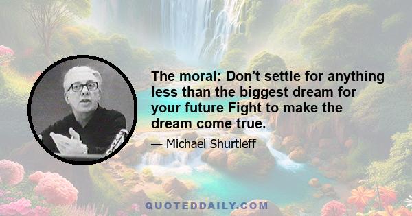 The moral: Don't settle for anything less than the biggest dream for your future Fight to make the dream come true.