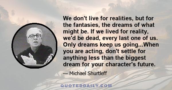 We don't live for realities, but for the fantasies, the dreams of what might be. If we lived for reality, we'd be dead, every last one of us. Only dreams keep us going...When you are acting, don't settle for anything