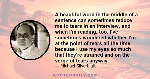 A beautiful word in the middle of a sentence can sometimes reduce me to tears in an interview, and when I'm reading, too. I've sometimes wondered whether I'm at the point of tears all the time because I use my eyes so