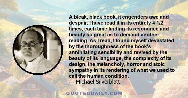 A bleak, black book, it engenders awe and despair. I have read it in its entirety 4 1/2 times, each time finding its resonance and beauty so great as to demand another reading. As I read, I found myself devastated by