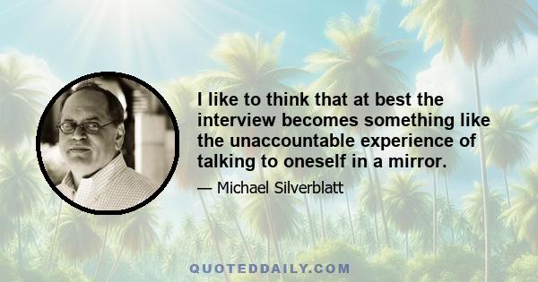 I like to think that at best the interview becomes something like the unaccountable experience of talking to oneself in a mirror.