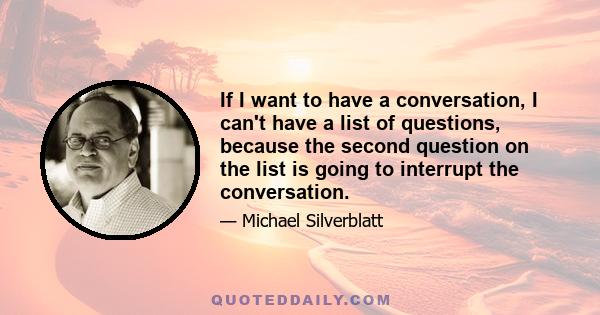 If I want to have a conversation, I can't have a list of questions, because the second question on the list is going to interrupt the conversation.