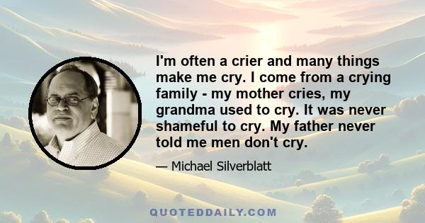 I'm often a crier and many things make me cry. I come from a crying family - my mother cries, my grandma used to cry. It was never shameful to cry. My father never told me men don't cry.