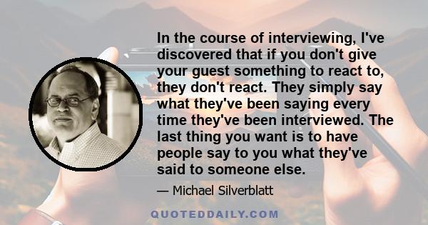 In the course of interviewing, I've discovered that if you don't give your guest something to react to, they don't react. They simply say what they've been saying every time they've been interviewed. The last thing you