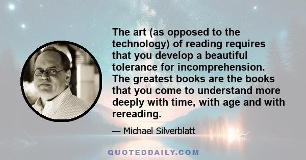 The art (as opposed to the technology) of reading requires that you develop a beautiful tolerance for incomprehension. The greatest books are the books that you come to understand more deeply with time, with age and