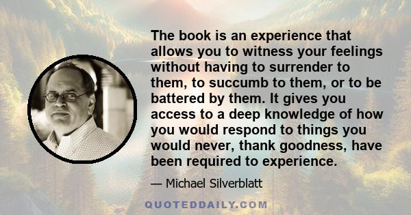 The book is an experience that allows you to witness your feelings without having to surrender to them, to succumb to them, or to be battered by them. It gives you access to a deep knowledge of how you would respond to