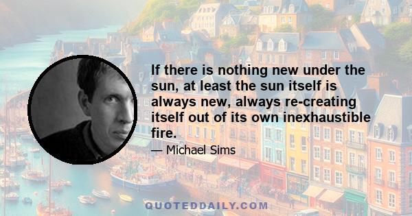 If there is nothing new under the sun, at least the sun itself is always new, always re-creating itself out of its own inexhaustible fire.