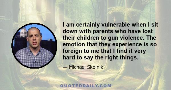 I am certainly vulnerable when I sit down with parents who have lost their children to gun violence. The emotion that they experience is so foreign to me that I find it very hard to say the right things.