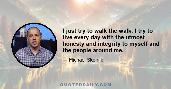 I just try to walk the walk. I try to live every day with the utmost honesty and integrity to myself and the people around me.